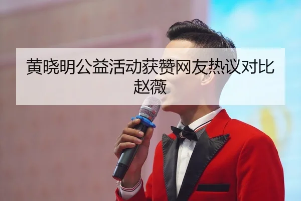 黄晓明公益活动获赞网友热议对比赵薇